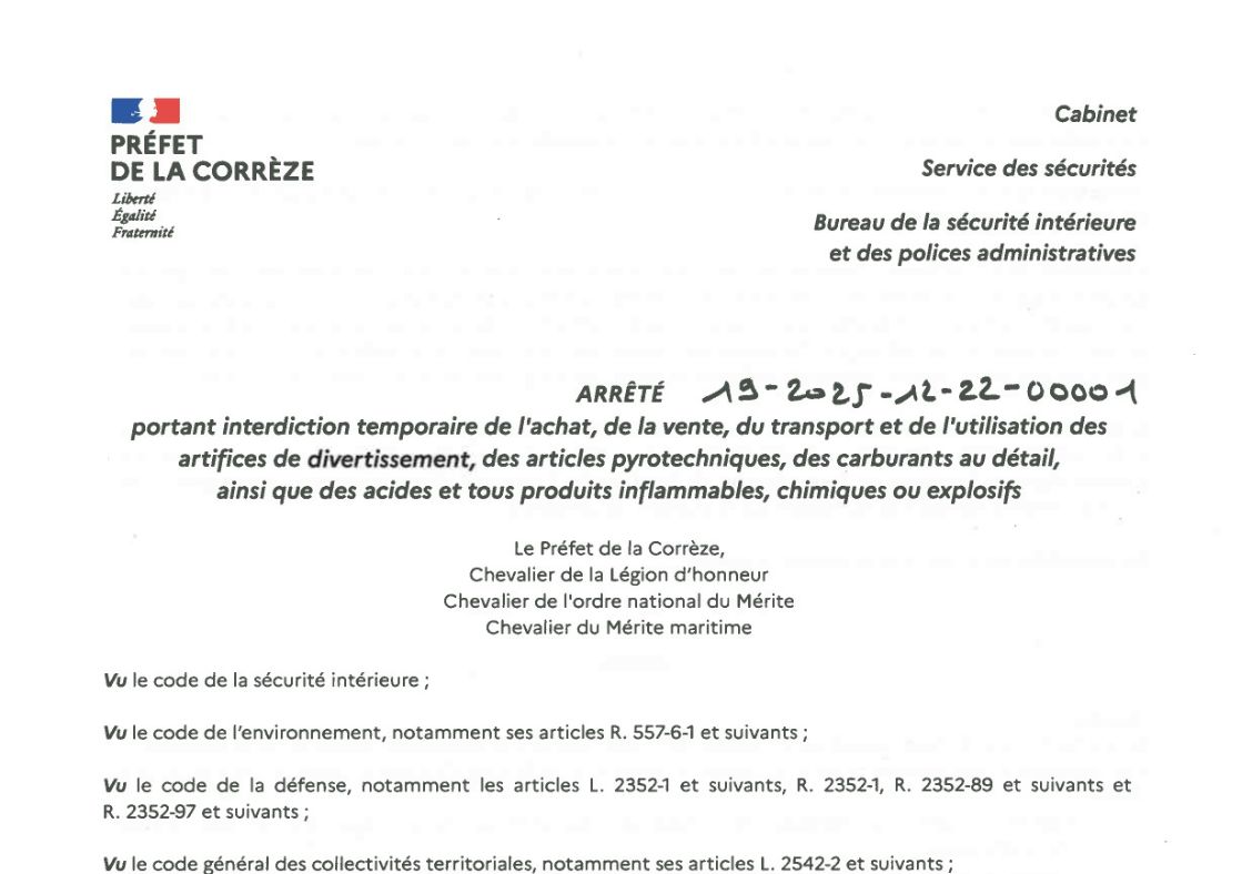 INFORMATION PRÉFET DE LA CORRÈZE ARRÊTÉ PORTANT INTERDICTION TEMPORAIRE DE L'ACHAT, DE LA VENTE, DU TRANSPORT ET DE L'UTILISATION DES ARTIFICES DE DIVERTISSEMENT, DES ARTICLES PYROTECHNIQUES, DES CARBURANTS AU DÉTAIL, AINSI QUE DES ACIDES ET TOUS PRODUITS INFLAMMABLES, CHIMIQUES OU EXPLOSIFS. Téléchargez l'arrêté en intégralité