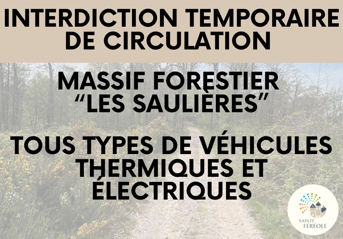 arrêté de circulation La commune de Sainte-Féréole, par arrêté du 30 juillet 2026, instaure une interdiction temporaire de la circulation des véhicules à moteurs thermique et électrique dans le massif forestier "Les Saulières" en raison des risques d'incendies liés à la canicule et à la sécheresse.